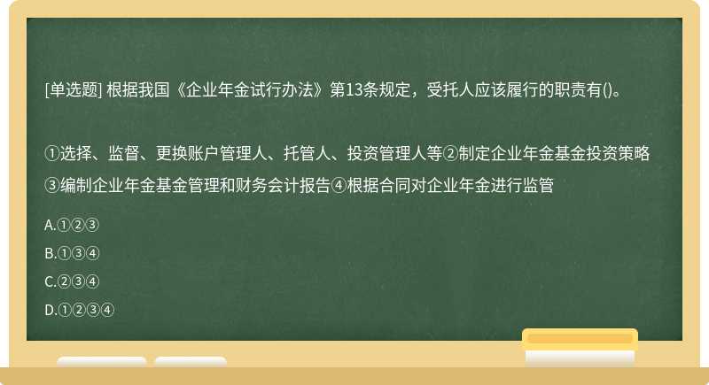 根据我国《企业年金试行办法》第13条规定，受托人应该履行的职责有()。①选择、监督、更换账户管理人、托管人、投资管理人等②制定企业年金基金投资策略③编制企业年金基金管理和财务会计报告④根据合同对企业年金进行监管