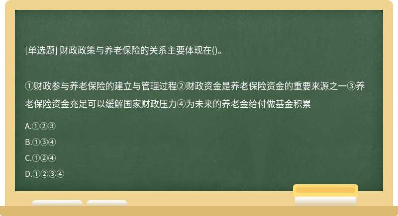 财政政策与养老保险的关系主要体现在()。①财政参与养老保险的建立与管理过程②财政资金是养老保险资金的重要来源之一③养老保险资金充足可以缓解国家财政压力④为未来的养老金给付做基金积累