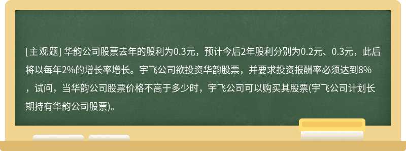 华韵公司股票去年的股利为0.3元，预计今后2年股利分别为0.2元、0.3元，此后将以每年2%的增长率增长。宇飞公司欲投资华韵股票，并要求投资报酬率必须达到8%，试问，当华韵公司股票价格不高于多少时，宇飞公司可以购买其股票(宇飞公司计划长期持有华韵公司股票)。