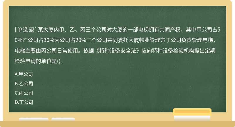 某大厦内甲、乙、丙三个公司对大厦的一部电梯拥有共同产权，其中甲公司占50%乙公司占30%丙公司占20%三个公司共同委托大厦物业管理方丁公司负责管理电梯，电梯主要由丙公司日常使用。依据《特种设备安全法》应向特种设备检验机构提出定期检验申请的单位是()。