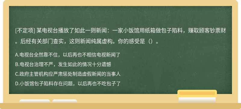 某电视台播放了如此一则新闻：一家小饭馆用纸箱做包子陷料，赚取顾客钞票财。后经有关部门查实，这则新闻纯属虚构。你的感受是（）。