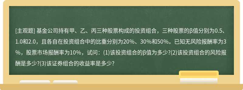 基金公司持有甲、乙、丙三种股票构成的投资组合，三种股票的β值分别为0.5、1.0和2.0，且各自在投资组合中的比重分别为20％、30％和50％。已知无风险报酬率为3％，股票市场报酬率为10％，试问：(1)该投资组合的β值为多少?(2)该投资组合的风险报酬是多少?(3)该证券组合的收益率是多少?