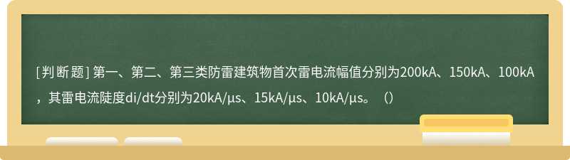 第一、第二、第三类防雷建筑物首次雷电流幅值分别为200kA、150kA、100kA，其雷电流陡度di/dt分别为20kA/μs、15kA/μs、10kA/μs。（）