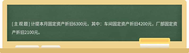 计提本月固定资产折旧6300元，其中：车间固定资产折旧4200元，厂部固定资产折旧2100元。