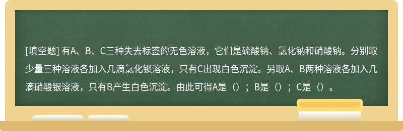 有A、B、C三种失去标签的无色溶液，它们是硫酸钠、氯化钠和硝酸钠。分别取少量三种溶液各加入几滴氯化钡溶液，只有C出现白色沉淀。另取A、B两种溶液各加入几滴硝酸银溶液，只有B产生白色沉淀。由此可得A是（）；B是（）；C是（）。