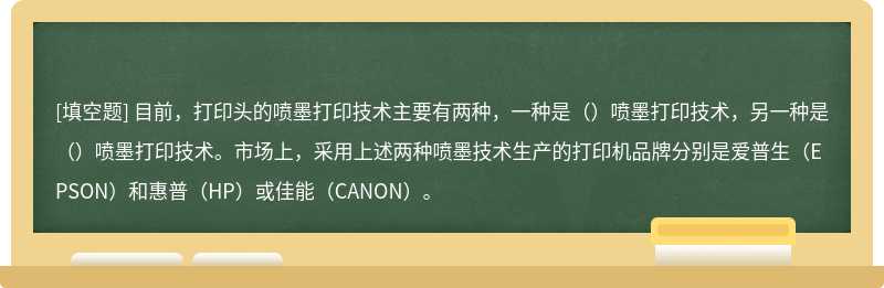 目前，打印头的喷墨打印技术主要有两种，一种是（）喷墨打印技术，另一种是（）喷墨打印技术。市场上，采用上述两种喷墨技术生产的打印机品牌分别是爱普生（EPSON）和惠普（HP）或佳能（CANON）。