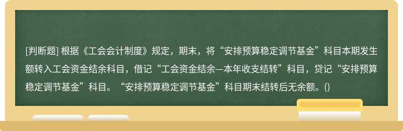 根据《工会会计制度》规定，期末，将“安排预算稳定调节基金”科目本期发生额转入工会资金结余科目，借记“工会资金结余—本年收支结转”科目，贷记“安排预算稳定调节基金”科目。“安排预算稳定调节基金”科目期末结转后无余额。()