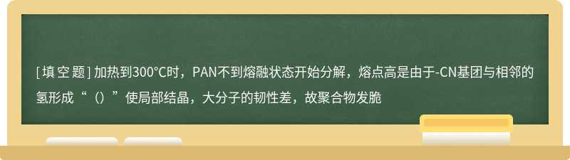 加热到300℃时，PAN不到熔融状态开始分解，熔点高是由于-CN基团与相邻的氢形成“（）”使局部结晶，大分子的韧性差，故聚合物发脆