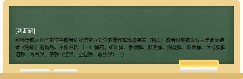 能够造或人身严重伤害或者危及航空器安全的爆炸或燃烧装置（物质）或者可能被误认为是此类装置（物质）的物品，主要包括:（一）弹药，如炸弹、手榴弹、照明弹、燃烧弹、烟幕弹、信号弹催泪弹、毒气弹、子弹（铅弹、空包弹、教练弹）（）