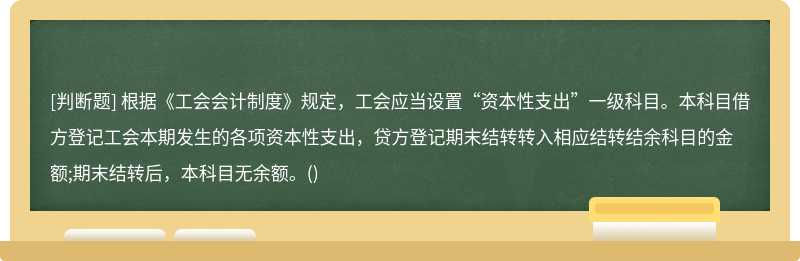 根据《工会会计制度》规定，工会应当设置“资本性支出”一级科目。本科目借方登记工会本期发生的各项资本性支出，贷方登记期末结转转入相应结转结余科目的金额;期末结转后，本科目无余额。()