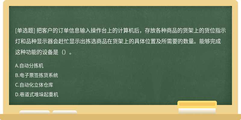 把客户的订单信息输入操作台上的计算机后，存放各种商品的货架上的货位指示灯和品种显示器会赶忙显示出拣选商品在货架上的具体位置及所需要的数量。能够完成这种功能的设备是（）。