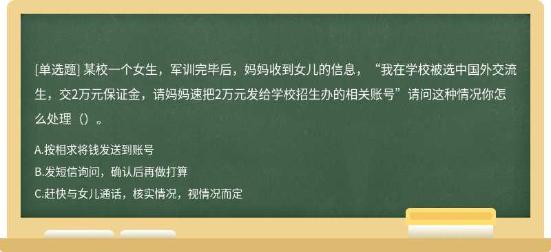 某校一个女生，军训完毕后，妈妈收到女儿的信息，“我在学校被选中国外交流生，交2万元保证金，请妈妈速把2万元发给学校招生办的相关账号”请问这种情况你怎么处理（）。