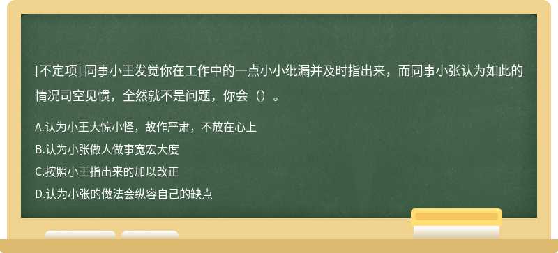 同事小王发觉你在工作中的一点小小纰漏并及时指出来，而同事小张认为如此的情况司空见惯，全然就不是问题，你会（）。