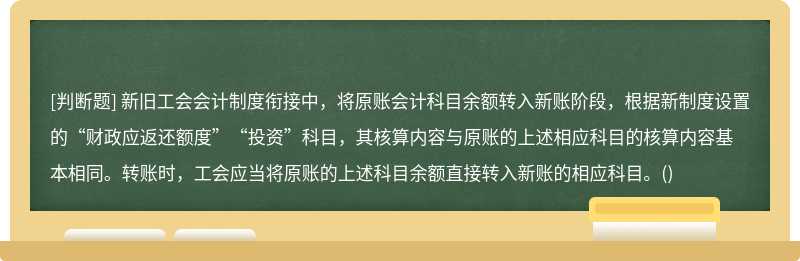 新旧工会会计制度衔接中，将原账会计科目余额转入新账阶段，根据新制度设置的“财政应返还额度”“投资”科目，其核算内容与原账的上述相应科目的核算内容基本相同。转账时，工会应当将原账的上述科目余额直接转入新账的相应科目。()