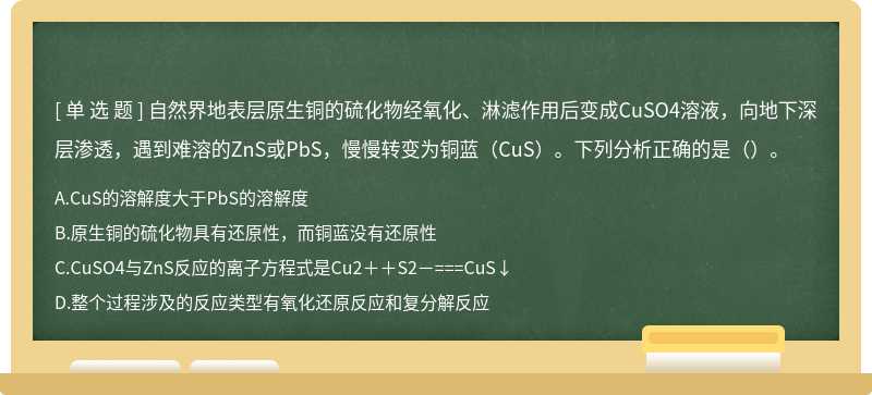 自然界地表层原生铜的硫化物经氧化、淋滤作用后变成CuSO4溶液，向地下深层渗透，遇到难溶的ZnS或PbS，慢慢转变为铜蓝（CuS）。下列分析正确的是（）。