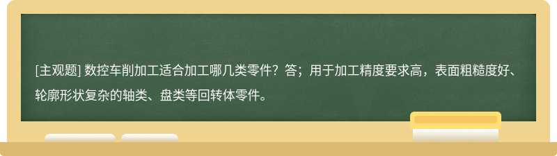 数控车削加工适合加工哪几类零件？答；用于加工精度要求高，表面粗糙度好、轮廓形状复杂的轴类、盘类等回转体零件。