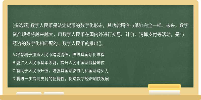 数字人民币是法定货币的数字化形态，其功能属性与纸钞完全一样。未来，数字资产规模将越来越大，用数字人民币在国内外进行交易、计价、清算支付等活动，是与经济的数字化相匹配的。数字人民币的推出()。