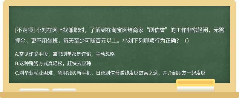 小刘在网上找兼职时，了解到在淘宝网给商家“刷信誉”的工作非常轻闲，无需押金，更不用坐班，每天至少可赚百元以上。小刘下列哪项行为正确？（）