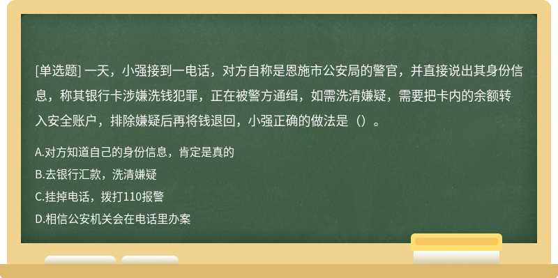 一天，小强接到一电话，对方自称是恩施市公安局的警官，并直接说出其身份信息，称其银行卡涉嫌洗钱犯罪，正在被警方通缉，如需洗清嫌疑，需要把卡内的余额转入安全账户，排除嫌疑后再将钱退回，小强正确的做法是（）。