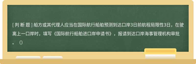 船方或其代理人应当在国际航行船舶预测到达口岸3日前航程局限性3日，在驶离上一口岸时，填写《国际航行船舶进口岸申请书》，报请到达口岸海事管理机构审批。（）