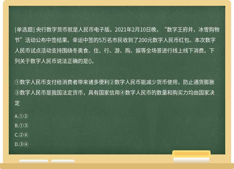 央行数字货币就是人民币电子版。2021年2月10日晚，“数字王府井，冰雪购物节”活动公布中签结果。幸运中签的5万名市民收到了200元数字人民币红包。本次数字人民币试点活动支持围绕冬奥食、住、行、游、购、娱等全场景进行线上线下消费。下列关于数字人民币说法正确的是()。①数字人民币支付给消费者带来诸多便利②数字人民币能减少货币使用，防止通货膨胀③数字人民币是我国法定货币，具有国家信用④数字人民币的数量和购买力均由国家决定