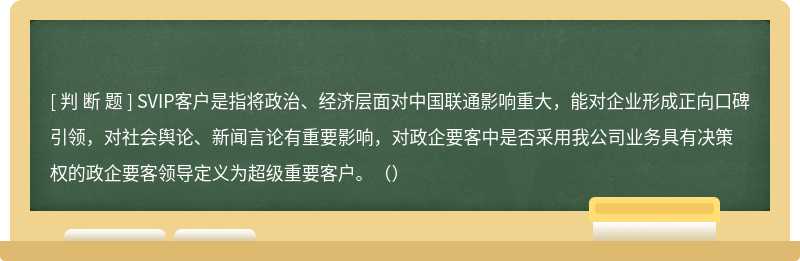 SVIP客户是指将政治、经济层面对中国联通影响重大，能对企业形成正向口碑引领，对社会舆论、新闻言论有重要影响，对政企要客中是否采用我公司业务具有决策权的政企要客领导定义为超级重要客户。（）