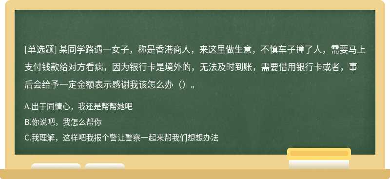 某同学路遇一女子，称是香港商人，来这里做生意，不慎车子撞了人，需要马上支付钱款给对方看病，因为银行卡是境外的，无法及时到账，需要借用银行卡或者，事后会给予一定金额表示感谢我该怎么办（）。