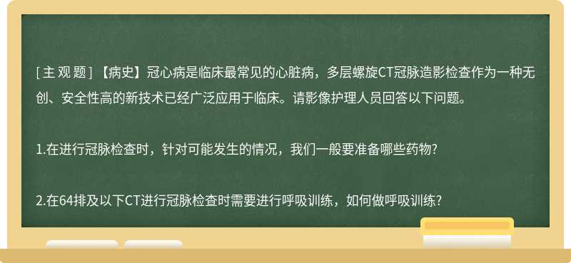 【病史】冠心病是临床最常见的心脏病，多层螺旋CT冠脉造影检查作为一种无创、安全性高的新技术已经广泛应用于临床。请影像护理人员回答以下问题。1.在进行冠脉检查时，针对可能发生的情况，我们一般要准备哪些药物?2.在64排及以下CT进行冠脉检查时需要进行呼吸训练，如何做呼吸训练?