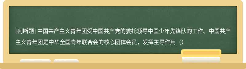 中国共产主义青年团受中国共产党的委托领导中国少年先锋队的工作。中国共产主义青年团是中华全国青年联合会的核心团体会员，发挥主导作用（）