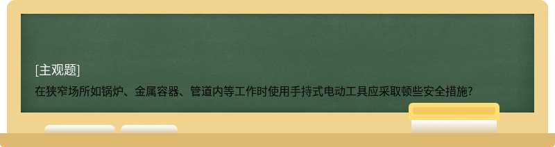 在狭窄场所如锅炉、金属容器、管道内等工作时使用手持式电动工具应采取顿些安全措施?