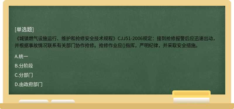 《城镇燃气设施运行、维护和抢修安全技术规程》CJJ51-2006规定：接到抢修报警后应迅速出动，并根据事故情况联系有关部门协作抢修。抢修作业应()指挥，严明纪律，并采取安全措施。