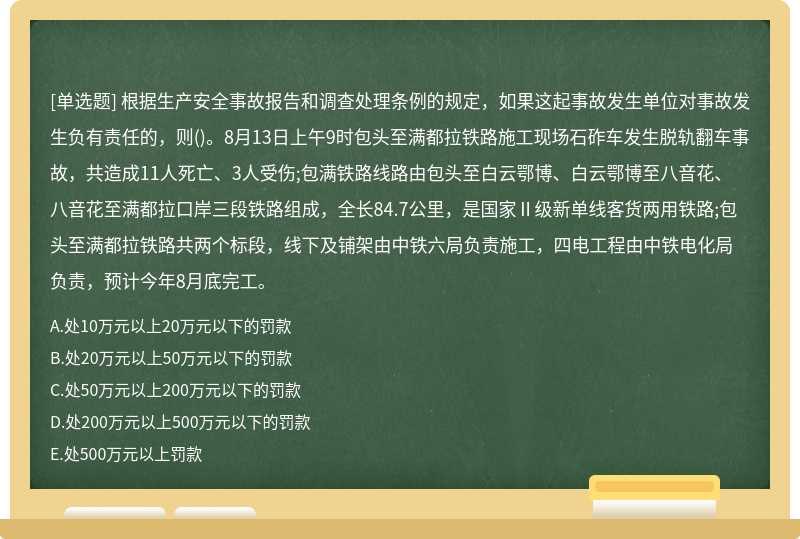 根据生产安全事故报告和调查处理条例的规定，如果这起事故发生单位对事故发生负有责任的，则()。8月13日上午9时包头至满都拉铁路施工现场石砟车发生脱轨翻车事故，共造成11人死亡、3人受伤;包满铁路线路由包头至白云鄂博、白云鄂博至八音花、八音花至满都拉口岸三段铁路组成，全长84.7公里，是国家Ⅱ级新单线客货两用铁路;包头至满都拉铁路共两个标段，线下及铺架由中铁六局负责施工，四电工程由中铁电化局负责，预计今年8月底完工。