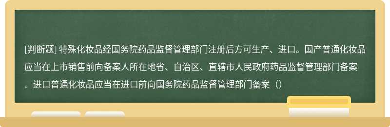 特殊化妆品经国务院药品监督管理部门注册后方可生产、进口。国产普通化妆品应当在上市销售前向备案人所在地省、自治区、直辖市人民政府药品监督管理部门备案。进口普通化妆品应当在进口前向国务院药品监督管理部门备案（）