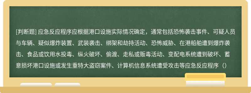 应急反应程序应根据港口设施实际情况确定，通常包括恐怖袭击事件、可疑人员与车辆、疑似爆炸装置、武装袭击、绑架和劫持活动、恐怖威胁、在港船舶遭到爆炸袭击、食品或饮用水投毒、纵火破坏、偷渡、走私或贩毒活动、变配电系统遭到破坏、蓄意损坏港口设施或发生重特大盗窃案件、计算机信息系统遭受攻击等应急反应程序（）