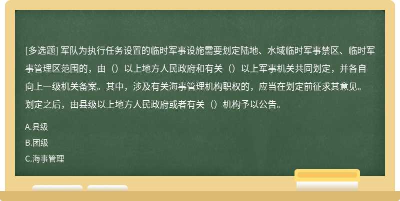 军队为执行任务设置的临时军事设施需要划定陆地、水域临时军事禁区、临时军事管理区范围的，由（）以上地方人民政府和有关（）以上军事机关共同划定，并各自向上一级机关备案。其中，涉及有关海事管理机构职权的，应当在划定前征求其意见。划定之后，由县级以上地方人民政府或者有关（）机构予以公告。