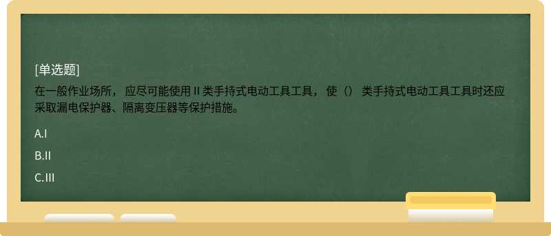 在一般作业场所， 应尽可能使用 II 类手持式电动工具工具， 使（） 类手持式电动工具工具时还应采取漏电保护器、隔离变压器等保护措施。