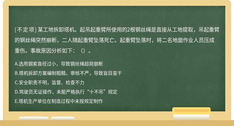 某工地拆卸塔机。起吊起重臂所使用的2根钢丝绳是直接从工地提取，吊起重臂的钢丝绳突然崩断，二人随起重臂坠落死亡。起重臂坠落时，将二名地面作业人员压成重伤。事故原因分析如下：（）。