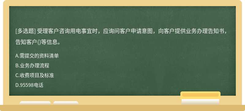 受理客户咨询用电事宜时，应询问客户申请意图，向客户提供业务办理告知书，告知客户()等信息。