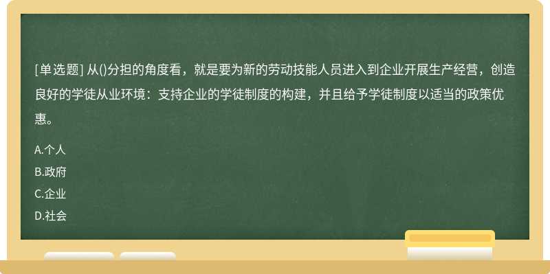 从()分担的角度看，就是要为新的劳动技能人员进入到企业开展生产经营，创造良好的学徒从业环境：支持企业的学徒制度的构建，并且给予学徒制度以适当的政策优惠。