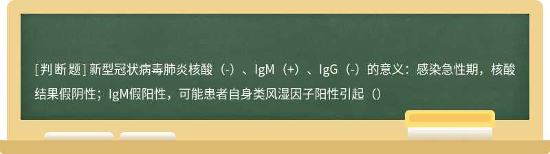 新型冠状病毒肺炎核酸（-）、IgM（+）、IgG（-）的意义：感染急性期，核酸结果假阴性；IgM假阳性，可能患者自身类风湿因子阳性引起（）