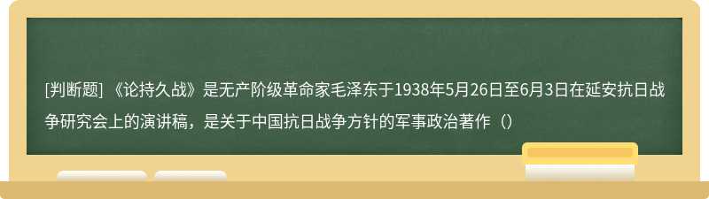《论持久战》是无产阶级革命家毛泽东于1938年5月26日至6月3日在延安抗日战争研究会上的演讲稿，是关于中国抗日战争方针的军事政治著作（）