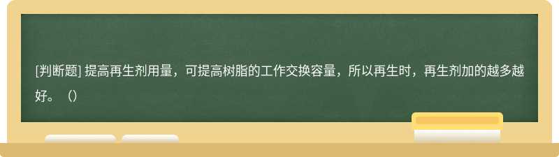 提高再生剂用量，可提高树脂的工作交换容量，所以再生时，再生剂加的越多越好。（）