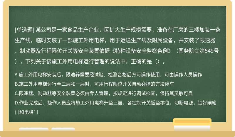 某公司是一家食品生产企业，因扩大生产规模需要，准备在厂房的三楼加装一条生产线，临时安装了一部施工外用电梯，用于运送生产线及附属设备，并安装了限速器、制动器及行程限位开关等安全装置依据《特种设备安全监察条例》（国务院令第549号），下列关于该施工外用电梯运行管理的说法中，正确的是（）。