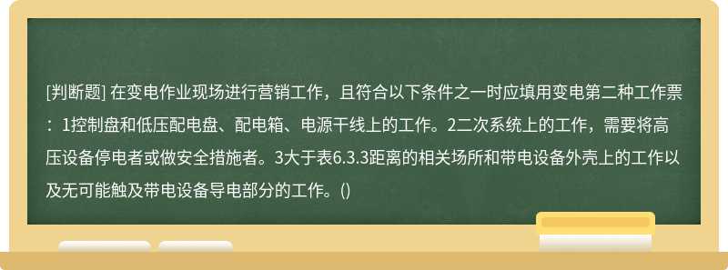 在变电作业现场进行营销工作，且符合以下条件之一时应填用变电第二种工作票：1控制盘和低压配电盘、配电箱、电源干线上的工作。2二次系统上的工作，需要将高压设备停电者或做安全措施者。3大于表6.3.3距离的相关场所和带电设备外壳上的工作以及无可能触及带电设备导电部分的工作。()