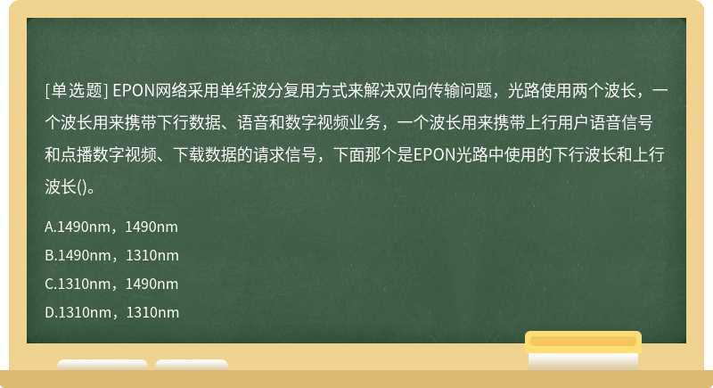 EPON网络采用单纤波分复用方式来解决双向传输问题，光路使用两个波长，一个波长用来携带下行数据、语音和数字视频业务，一个波长用来携带上行用户语音信号和点播数字视频、下载数据的请求信号，下面那个是EPON光路中使用的下行波长和上行波长()。