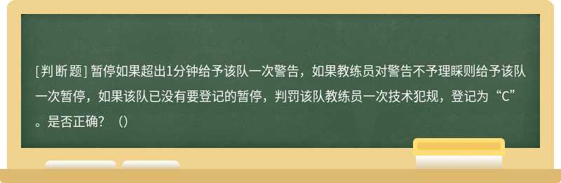 暂停如果超出1分钟给予该队一次警告，如果教练员对警告不予理睬则给予该队一次暂停，如果该队已没有要登记的暂停，判罚该队教练员一次技术犯规，登记为“C”。是否正确？（）