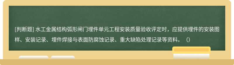 水工金属结构弧形闸门埋件单元工程安装质量验收评定时，应提供埋件的安装图样、安装记录、埋件焊接与表面防腐蚀记录、重大缺陷处理记录等资料。（）