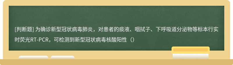 为确诊新型冠状病毒肺炎，对患者的痰液、咽拭子、下呼吸道分泌物等标本行实时荧光RT-PCR，可检测到新型冠状病毒核酸阳性（）