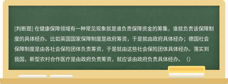 在健康保障领域有一种常见现象就是谁负责保障资金的筹集，谁就负责该保障制度的具体经办。比如英国国家保障制度是政府筹资，于是就由政府具体经办；德国社会保障制度是由各社会保险团体负责筹资，于是就由这些社会保险团体具体经办。落实到我国，新型农村合作医疗是由政府负责筹资，就应该由政府负责具体经办。（）