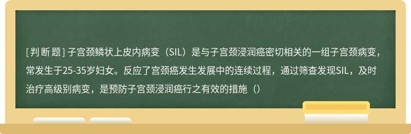 子宫颈鳞状上皮内病变（SIL）是与子宫颈浸润癌密切相关的一组子宫颈病变，常发生于25-35岁妇女。反应了宫颈癌发生发展中的连续过程，通过筛查发现SIL，及时治疗高级别病变，是预防子宫颈浸润癌行之有效的措施（）